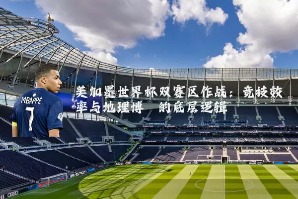美加墨世界杯双赛区作战:竞技效率与地理博弈的底层逻辑