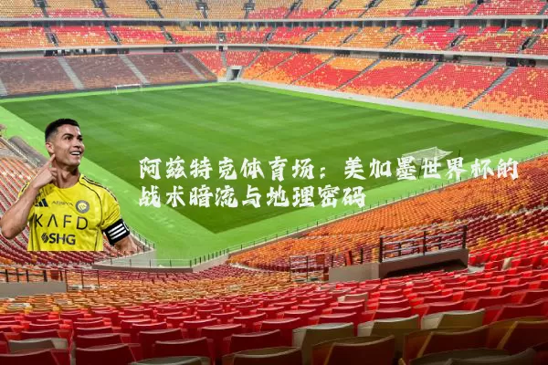 阿兹特克体育场：美加墨世界杯的战术暗流与地理密码