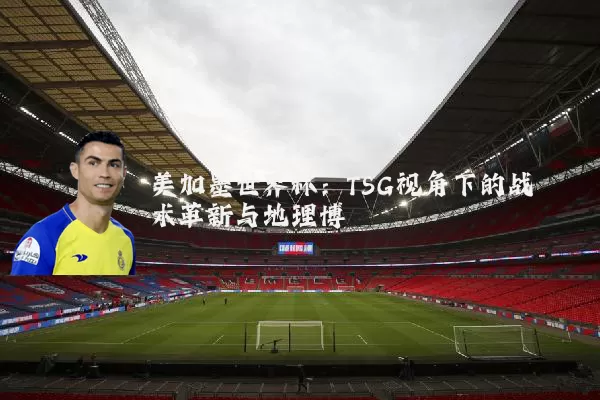美加墨世界杯:TSG视角下的战术革新与地理博弈