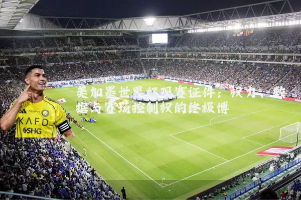 美加墨世界杯观赛证件:权力、数据与赛场控制权的终极博弈