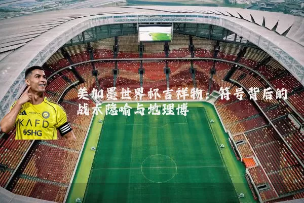 美加墨世界杯吉祥物：符号背后的战术隐喻与地理博弈